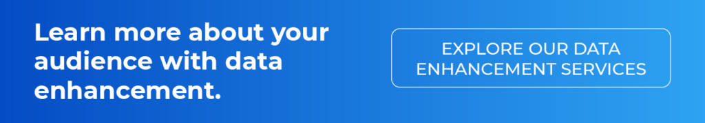Learn more about your audience with data enhancement. Explore our data enhancement services.